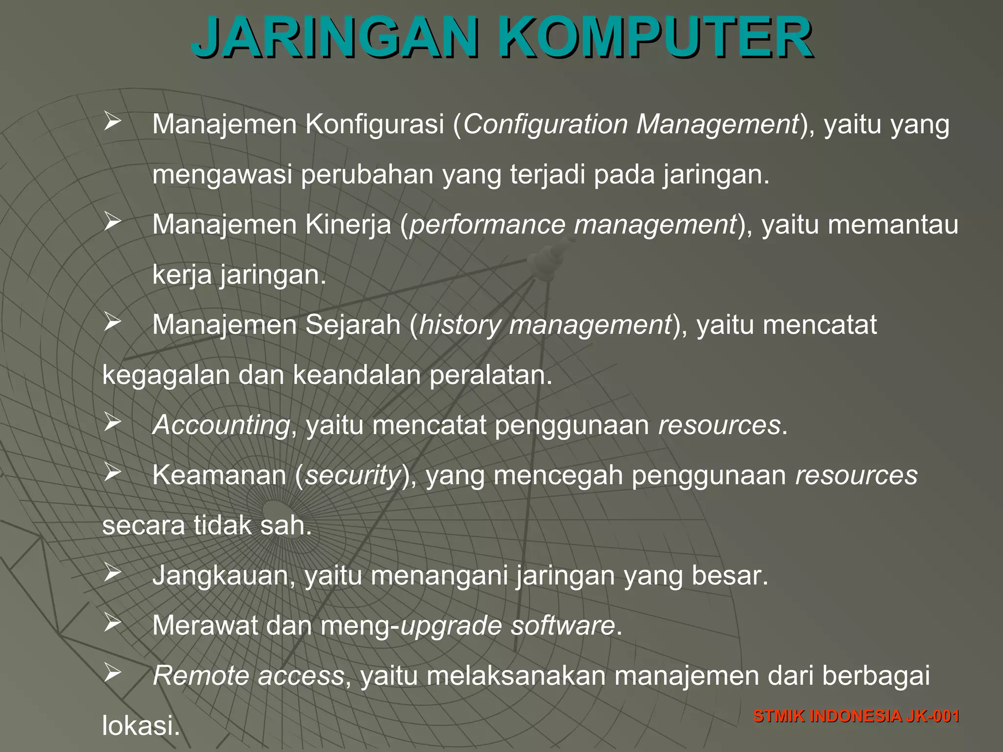 JARINGAN KOMPUTERJARINGAN KOMPUTER
STMIK INDONESIA JK-001STMIK INDONESIA JK-001
 Manajemen Konfigurasi (Configuration Management), yaitu yang
mengawasi perubahan yang terjadi pada jaringan.
 Manajemen Kinerja (performance management), yaitu memantau
kerja jaringan.
 Manajemen Sejarah (history management), yaitu mencatat
kegagalan dan keandalan peralatan.
 Accounting, yaitu mencatat penggunaan resources.
 Keamanan (security), yang mencegah penggunaan resources
secara tidak sah.
 Jangkauan, yaitu menangani jaringan yang besar.
 Merawat dan meng-upgrade software.
 Remote access, yaitu melaksanakan manajemen dari berbagai
lokasi.
 