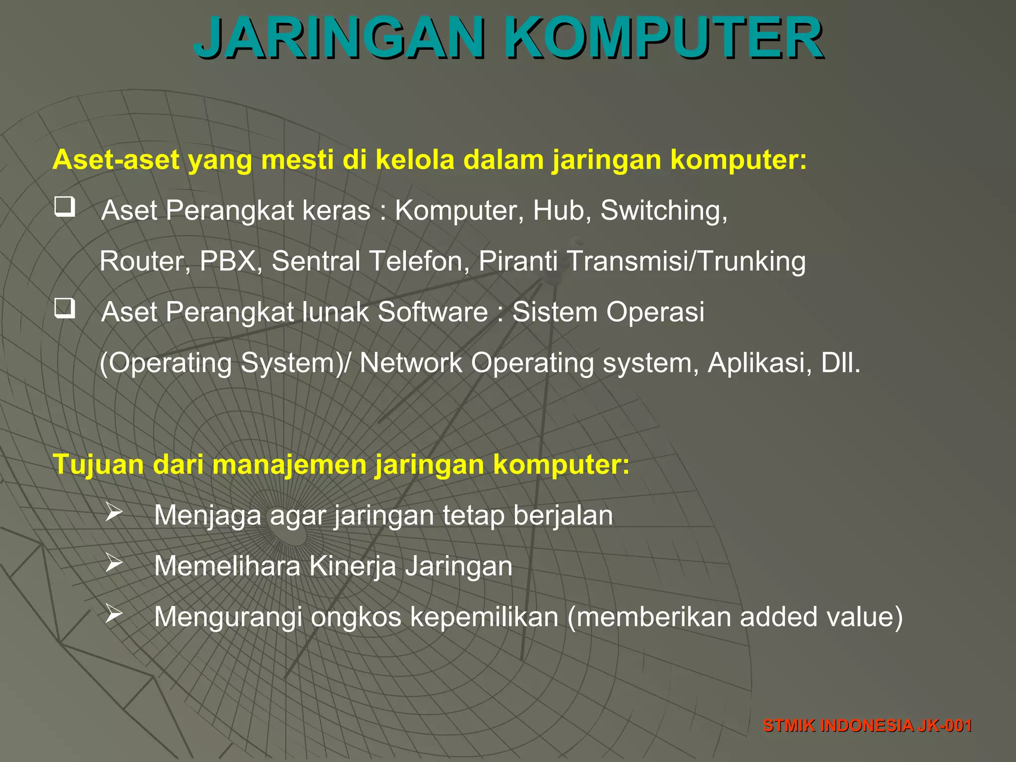 JARINGAN KOMPUTERJARINGAN KOMPUTER
STMIK INDONESIA JK-001STMIK INDONESIA JK-001
Aset-aset yang mesti di kelola dalam jaringan komputer:
 Aset Perangkat keras : Komputer, Hub, Switching,
Router, PBX, Sentral Telefon, Piranti Transmisi/Trunking
 Aset Perangkat lunak Software : Sistem Operasi
(Operating System)/ Network Operating system, Aplikasi, Dll.
Tujuan dari manajemen jaringan komputer:
 Menjaga agar jaringan tetap berjalan
 Memelihara Kinerja Jaringan
 Mengurangi ongkos kepemilikan (memberikan added value)
 