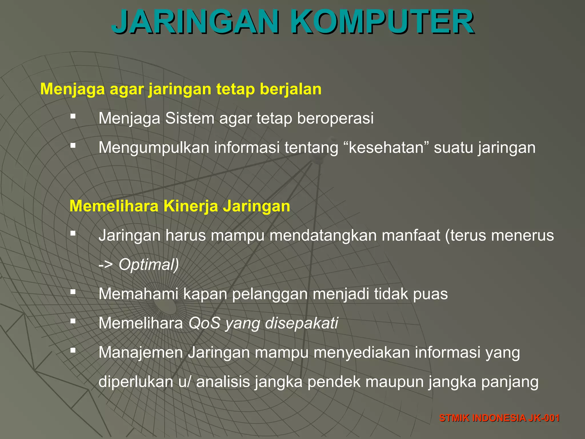 JARINGAN KOMPUTERJARINGAN KOMPUTER
STMIK INDONESIA JK-001STMIK INDONESIA JK-001
Menjaga agar jaringan tetap berjalan
 Menjaga Sistem agar tetap beroperasi
 Mengumpulkan informasi tentang “kesehatan” suatu jaringan
Memelihara Kinerja Jaringan
 Jaringan harus mampu mendatangkan manfaat (terus menerus
-> Optimal)
 Memahami kapan pelanggan menjadi tidak puas
 Memelihara QoS yang disepakati
 Manajemen Jaringan mampu menyediakan informasi yang
diperlukan u/ analisis jangka pendek maupun jangka panjang
 