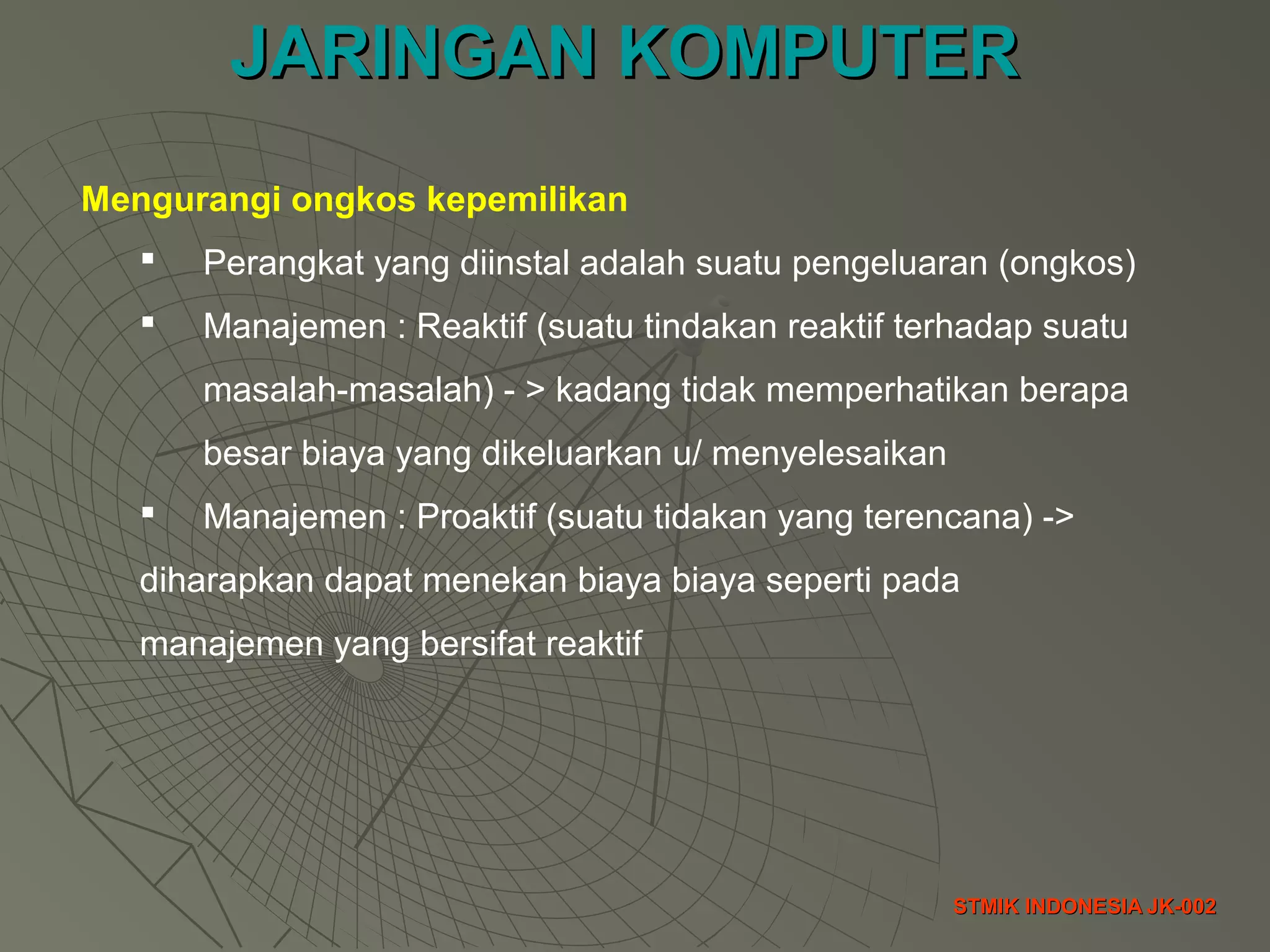JARINGAN KOMPUTERJARINGAN KOMPUTER
STMIK INDONESIA JK-002STMIK INDONESIA JK-002
Mengurangi ongkos kepemilikan
 Perangkat yang diinstal adalah suatu pengeluaran (ongkos)
 Manajemen : Reaktif (suatu tindakan reaktif terhadap suatu
masalah-masalah) - > kadang tidak memperhatikan berapa
besar biaya yang dikeluarkan u/ menyelesaikan
 Manajemen : Proaktif (suatu tidakan yang terencana) ->
diharapkan dapat menekan biaya biaya seperti pada
manajemen yang bersifat reaktif
 