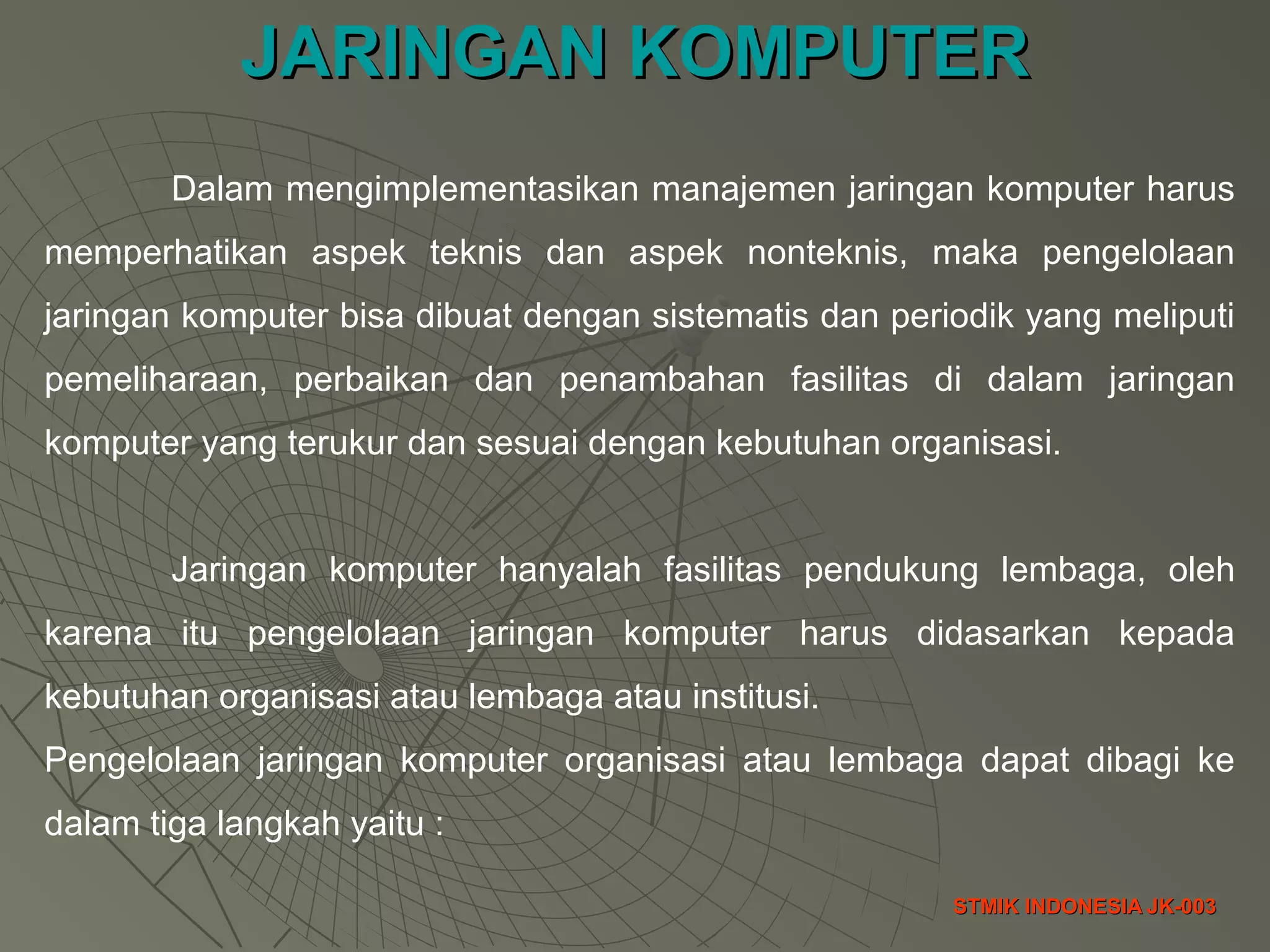 JARINGAN KOMPUTERJARINGAN KOMPUTER
STMIK INDONESIA JK-003STMIK INDONESIA JK-003
Dalam mengimplementasikan manajemen jaringan komputer harus
memperhatikan aspek teknis dan aspek nonteknis, maka pengelolaan
jaringan komputer bisa dibuat dengan sistematis dan periodik yang meliputi
pemeliharaan, perbaikan dan penambahan fasilitas di dalam jaringan
komputer yang terukur dan sesuai dengan kebutuhan organisasi.
Jaringan komputer hanyalah fasilitas pendukung lembaga, oleh
karena itu pengelolaan jaringan komputer harus didasarkan kepada
kebutuhan organisasi atau lembaga atau institusi.
Pengelolaan jaringan komputer organisasi atau lembaga dapat dibagi ke
dalam tiga langkah yaitu :
 