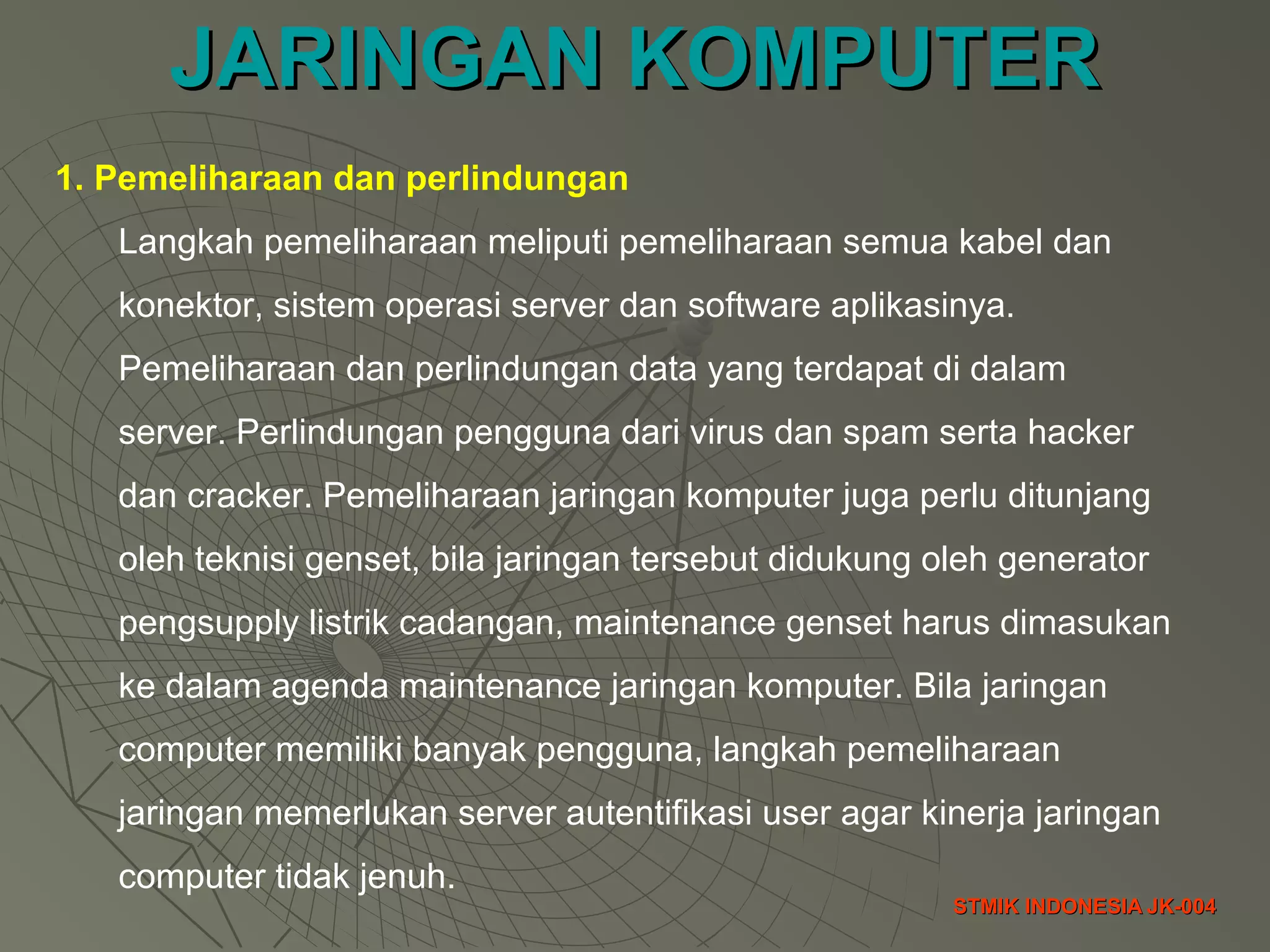 JARINGAN KOMPUTERJARINGAN KOMPUTER
STMIK INDONESIA JK-004STMIK INDONESIA JK-004
1. Pemeliharaan dan perlindungan
Langkah pemeliharaan meliputi pemeliharaan semua kabel dan
konektor, sistem operasi server dan software aplikasinya.
Pemeliharaan dan perlindungan data yang terdapat di dalam
server. Perlindungan pengguna dari virus dan spam serta hacker
dan cracker. Pemeliharaan jaringan komputer juga perlu ditunjang
oleh teknisi genset, bila jaringan tersebut didukung oleh generator
pengsupply listrik cadangan, maintenance genset harus dimasukan
ke dalam agenda maintenance jaringan komputer. Bila jaringan
computer memiliki banyak pengguna, langkah pemeliharaan
jaringan memerlukan server autentifikasi user agar kinerja jaringan
computer tidak jenuh.
 