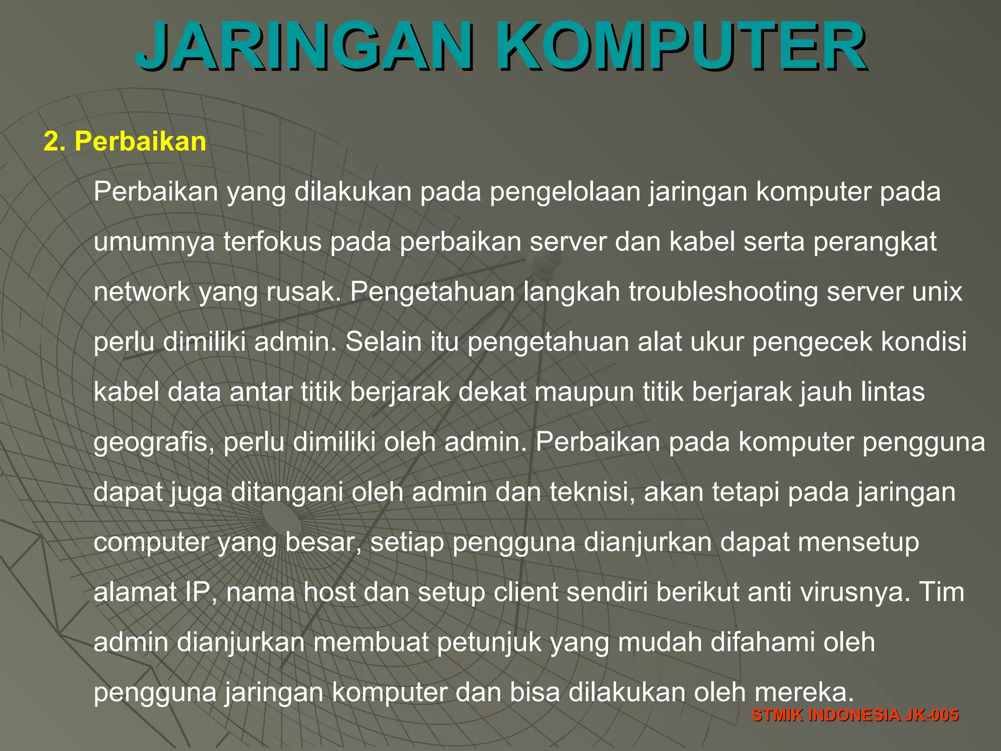 JARINGAN KOMPUTERJARINGAN KOMPUTER
STMIK INDONESIA JK-005STMIK INDONESIA JK-005
2. Perbaikan
Perbaikan yang dilakukan pada pengelolaan jaringan komputer pada
umumnya terfokus pada perbaikan server dan kabel serta perangkat
network yang rusak. Pengetahuan langkah troubleshooting server unix
perlu dimiliki admin. Selain itu pengetahuan alat ukur pengecek kondisi
kabel data antar titik berjarak dekat maupun titik berjarak jauh lintas
geografis, perlu dimiliki oleh admin. Perbaikan pada komputer pengguna
dapat juga ditangani oleh admin dan teknisi, akan tetapi pada jaringan
computer yang besar, setiap pengguna dianjurkan dapat mensetup
alamat IP, nama host dan setup client sendiri berikut anti virusnya. Tim
admin dianjurkan membuat petunjuk yang mudah difahami oleh
pengguna jaringan komputer dan bisa dilakukan oleh mereka.
 