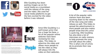Ellie Goulding has been
putting images up on her
social media as a countdown
until the release of the song
and the video. She used her
social media platforms to get
the fans excited for the video
before it was released.
Since Ellie Goulding is a
well known artist that
has a huge fan base, a
lot of the popular online
websites have been
reviewing her new
video. This helps to
advertise the video and
allows more people to
see the video as they
will always link the
video on their websites.
A lot of the popular radio
stations have also been
counting down to the release
of the new song and video
release as well. This helps to
spread the advertisement to
more people and also makes
people know that this artist
is quite big. Ellie Goulding
has also done a lot of
interviews on radio stations
to help promote the song
and talk about the video.
This is what a lot of artists
do to promote their new
releases.
 