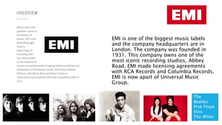 EMI
EMI is one of the biggest music labels
and the company headquarters are in
London. The company was founded in
1931. This company owns one of the
most iconic recording studios, Abbey
Road. EMI made licensing agreements
with RCA Records and Columbia Records.
EMI is now apart of Universal Music
Group.
The
Beatles
Pink Floyd
Elvis
The White
Stripes
 