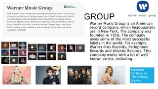 WARNER MUSIC GROUP
Warner Music Group is an American
record company, which headquarters
are in New York. The company was
founded in 1958. The company
owns some of the most successful
labels in the world. For example,
Warner Bros Records, Parlophone
Records and Atlantic Records. This
company works with a lot of well
known artists, including…
Madonna
Ed Sheeran
The Rolling
Stones
Kylie Minogue
 