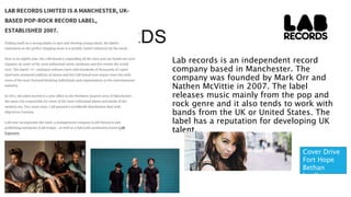 LAB RECORDS
Lab records is an independent record
company based in Manchester. The
company was founded by Mark Orr and
Nathen McVittie in 2007. The label
releases music mainly from the pop and
rock genre and it also tends to work with
bands from the UK or United States. The
label has a reputation for developing UK
talent.
Cover Drive
Fort Hope
Bethan
leadley
 