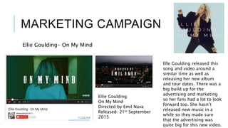 MARKETING CAMPAIGN
Ellie Goulding- On My Mind
Ellie Goulding
On My Mind
Directed by Emil Nava
Released: 21st September
2015
Elle Goulding released this
song and video around a
similar time as well as
releasing her new album
and tour dates. There was a
big build up for the
advertising and marketing
so her fans had a lot to look
forward too. She hasn’t
released new music in a
while so they made sure
that the advertising was
quite big for this new video.
 