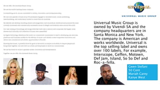 Universal Music Group is
owned by Vivendi SA and the
company headquarters are in
Santa Monica and New York.
The company is American and
works worldwide. Universal is
the top selling label and owns
over 100 labels. For example,
Interscope, Geffen, Motown,
Def Jam, Island, So So Def and
Roc-a-fella.
Gwen Stefani
50 Cent
Mariah Carey
Kanye West
 