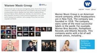 Warner Music Group is an American
record company, which headquarters
are in New York. The company was
founded in 1958. The company
owns some of the most successful
labels in the world. For example,
Warner Bros Records, Parlophone
Records and Atlantic Records. This
company works with a lot of well
known artists, including…
Madonna
Ed Sheeran
The Rolling
Stones
Kylie Minogue
 