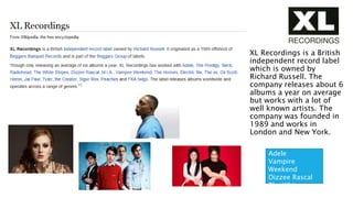 XL RECORDINGS
XL Recordings is a British
independent record label
which is owned by
Richard Russell. The
company releases about 6
albums a year on average
but works with a lot of
well known artists. The
company was founded in
1989 and works in
London and New York.
Adele
Vampire
Weekend
Dizzee Rascal
The White
Stripes
 