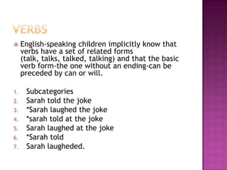 How to identify lexical categories (parts of speech)1. One way of identifying a lexical category is by focusing on closely related forms: fork/forks, book/books, truck/trucks. tall/bright/old.It would be unacceptable to add an –s to adjectives in English, but rather the final –er, -est.2. Another way of identifying a category is to see how these words occur together in phrases.