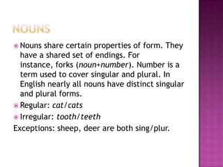 Nouns Nouns share certain properties of form. They have a shared set of endings. For instance, forks (noun+number). Number is a term used to cover singular and plural. In English nearly all nouns have distinct singular and plural forms. Regular: cat/cats Irregular: tooth/teeth Exceptions: sheep, deer are both sing/plur. 