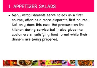 1. APPETIZER SALADS
• Many establishments serve salads as a first
  course, often as a more elaporate first course.
  Not only does this ease the pressure on the
  kitchen during service but it also gives the
  customers a satisfying food to eat while their
  dinners are being prepared.




                                                    11
 
