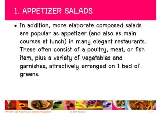 1. APPETIZER SALADS
• In addition, more elaborate composed salads
  are popular as appetizer (and also as main
  courses at lunch) in many elegant restaurants.
  These often consist of a poultry, meat, or fish
  item, plus a variety of vegetables and
  garnishes, attractively arranged on 1 bed of
  greens.



                                                    12
 