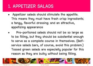 1. APPETIZER SALADS
• Appetizer salads should stimulate the appetite.
  This means they must have fresh crisp ingredients;
  a tangy, flavorful dressing; and an attractive,
  appetizing appearance
•     Pre-portioned salads should not be so large as
  to be filling, but they should be substantial enough
  to serve as a complete course in themselves. (Self-
  service salads bars, of course, avoid this problem.)
  Tossed green salads are especially popular for this
  reason as they are bulky without being filling.

                                                         13
 
