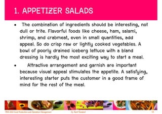 1. APPETIZER SALADS
• The combination of ingredients should be interesting, not
  dull or trite. Flavorful foods like cheese, ham, salami,
  shrimp, and crabmeat, even in small quantities, add
  appeal. So do crisp raw or lightly cooked vegetables. A
  bowl of poorly drained iceberg lettuce with a bland
  dressing is hardly the most exciting way to start a meal.
•     Attractive arrangement and garnish are important
  because visual appeal stimulates the appetite. A satisfying,
  interesting starter puts the customer in a good frame of
  mind for the rest of the meal.


                                                                 14
 