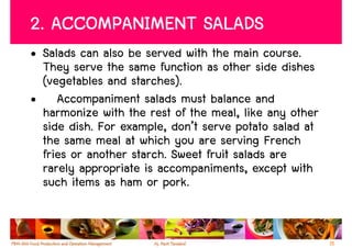 2. ACCOMPANIMENT SALADS
• Salads can also be served with the main course.
  They serve the same function as other side dishes
  (vegetables and starches).
• Accompaniment salads must balance and
  harmonize with the rest of the meal, like any other
  side dish. For example, don’t serve potato salad at
  the same meal at which you are serving French
  fries or another starch. Sweet fruit salads are
  rarely appropriate is accompaniments, except with
  such items as ham or pork.


                                                        15
 