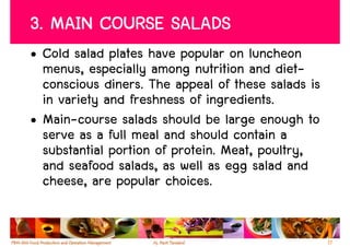 3. MAIN COURSE SALADS
• Cold salad plates have popular on luncheon
  menus, especially among nutrition and diet-
  conscious diners. The appeal of these salads is
  in variety and freshness of ingredients.
• Main-course salads should be large enough to
  serve as a full meal and should contain a
  substantial portion of protein. Meat, poultry,
  and seafood salads, as well as egg salad and
  cheese, are popular choices.


                                                    17
 