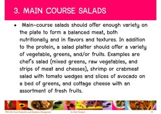 3. MAIN COURSE SALADS
• Main-course salads should offer enough variety on
  the plate to form a balanced meat, both
  nutritionally and in flavors and textures. In addition
  to the protein, a salad platter should offer a variety
  of vegetable, greens, and/or fruits. Examples are
  chef’s salad (mixed greens, raw vegetables, and
  strips of meat and chesses), shrimp or crabmeat
  salad with tomato wedges and slices of avocado on
  a bed of greens, and cottage cheese with an
  assortment of fresh fruits.

                                                           18
 