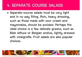 4. SEPARATE COURSE SALADS
• Separate-course salads must be very light
  and in no way filling. Rich, heavy dressing,
  such as those made with sour cream and
  mayonnaise, should be avoided. Perhaps the
  ideal choice is a few delicate greens, such as
  Bibb lettuce or Belgian endive, lightly dressed
  with vinaigrette. Fruit salads are also popular
  choices.


                                                    21
 