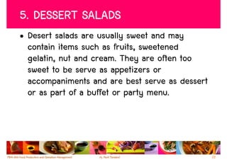5. DESSERT SALADS
• Desert salads are usually sweet and may
  contain items such as fruits, sweetened
  gelatin, nut and cream. They are often too
  sweet to be serve as appetizers or
  accompaniments and are best serve as dessert
  or as part of a buffet or party menu.




                                                 22
 