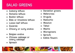SALAD GREENS
•   Iceberg lettuce             •   Dandelion greens
•   Romaine lettuce             •   Watercress
•   Boston lettuce              •   Arugula
•   Bibb or limestone lettuce   •   Radicchio
•   Loose-leaf lettuce          •   Mesclun
•   Escarole                    •   Tatsoi
•   Chicory or curly endive     •   Mache
                                •   Microgreens
• Belgian endive                •   Sprouts
• Chinese cabbage or            •   Edible flowers
  celery cabbage
• Spinach

                                                       25
 