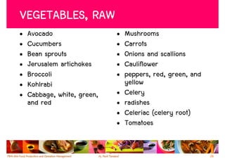 VEGETABLES, RAW
•   Avocado                  •   Mushrooms
•   Cucumbers                •   Carrots
•   Bean sprouts             •   Onions and scallions
•   Jerusalem artichokes     •   Cauliflower
•   Broccoli                 •   peppers, red, green, and
•   Kohlrabi                     yellow
•   Cabbage, white, green,   •   Celery
    and red                  •   radishes
                             •   Celeriac (celery root)
                             •   Tomatoes


                                                            26
 