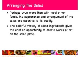 Arranging the Salad
• Perhaps even more than with most other
  foods, the appearance and arrangement of the
  salad are essential to its quality.
• The colorful variety of salad ingredients gives
  the chef an opportunity to create works of art
  on the salad plate.




                                                    33
 