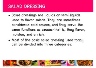 SALAD DRESSING
• Salad dressings are liquids or semi liquids
  used to flavor salads. They are sometimes
  considered cold sauces, and they serve the
  same functions as sauces-that is, they flavor,
  moisten, and enrich.
• Most of the basic salad dressing used today
  can be divided into three categories:



                                                   37
 