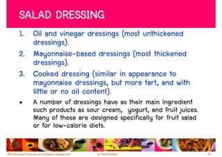 SALAD DRESSING
1. Oil and vinegar dressings (most unthickened
   dressings).
2. Mayonnaise-based dressings (most thickened
   dressings).
3. Cooked dressing (similar in appearance to
   mayonnaise dressings, but more tart, and with
   little or no oil content).
•   A number of dressings have as their main ingredient
    such products as sour cream, yogurt, and fruit juices.
    Many of these are designed specifically for fruit salad
    or for low-calorie diets.

                                                              38
 