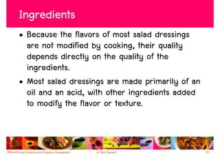 Ingredients
• Because the flavors of most salad dressings
  are not modified by cooking, their quality
  depends directly on the quality of the
  ingredients.
• Most salad dressings are made primarily of an
  oil and an acid, with other ingredients added
  to modify the flavor or texture.



                                                  39
 