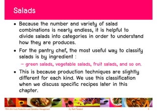 Salads
• Because the number and variety of salad
  combinations is nearly endless, it is helpful to
  divide salads into categories in order to understand
  how they are produces.
• For the pantry chef, the most useful way to classify
  salads is by ingredient :
   – green salads, vegetable salads, fruit salads, and so on.
• This is because production techniques are slightly
  different for each kind. We use this classification
  when we discuss specific recipes later in this
  chapter.

                                                                4
 