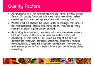 Quality Factors
• All-purpose oils for dressings should have a mild, sweet
  flavor. Strongly flavored oils can make excellent salad
  dressings but are not appropriate with every food.
• Winterized oil should be used with dressings that are to
  be refrigerated. These oils have been treated so they
  remain a clear liquid when chilled.
• Rancidity is a serious problem with oils because even a
  hint of a rancid flavor can ruin an entire batch of
  dressing. A thin film of oil, such as might be left on
  containers through careless washing, becomes rancid
  very quickly. Clean all dressing containers thoroughly,
  and never pour a fresh batch into a jar containing older
  dressing.


                                                             42
 