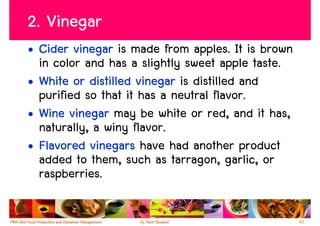 2. Vinegar
• Cider vinegar is made from apples. It is brown
  in color and has a slightly sweet apple taste.
• White or distilled vinegar is distilled and
  purified so that it has a neutral flavor.
• Wine vinegar may be white or red, and it has,
  naturally, a winy flavor.
• Flavored vinegars have had another product
  added to them, such as tarragon, garlic, or
  raspberries.

                                                   43
 