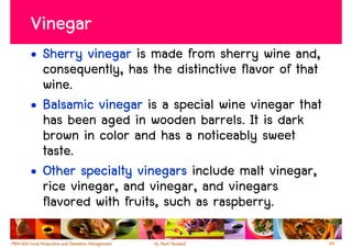 Vinegar
• Sherry vinegar is made from sherry wine and,
  consequently, has the distinctive flavor of that
  wine.
• Balsamic vinegar is a special wine vinegar that
  has been aged in wooden barrels. It is dark
  brown in color and has a noticeably sweet
  taste.
• Other specialty vinegars include malt vinegar,
  rice vinegar, and vinegar, and vinegars
  flavored with fruits, such as raspberry.

                                                     44
 