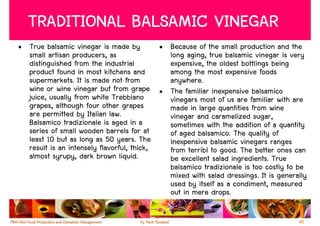 TRADITIONAL BALSAMIC VINEGAR
• True balsamic vinegar is made by         • Because of the small production and the
  small artisan producers, as                long aging, true balsamic vinegar is very
  distinguished from the industrial          expensive, the oldest bottlings being
  product found in most kitchens and         among the most expensive foods
  supermarkets. It is made not from          anywhere.
  wine or wine vinegar but from grape • The familiar inexpensive balsamico
  juice, usually from white Trebbiano        vinegars most of us are familiar with are
  grapes, although four other grapes         made in large quantities from wine
  are permitted by Italian law.              vinegar and caramelized sugar,
  Balsamico tradizionale is aged in a        sometimes with the addition of a quantity
  series of small wooden barrels for at      of aged balsamico. The quality of
  least 10 but as long as 50 years. The      inexpensive balsamic vinegars ranges
  result is an intensely flavorful, thick,   from terribl to good. The better ones can
  almost syrupy, dark brown liquid.          be excellent salad ingredients. True
                                             balsamico tradizionale is too costly to be
                                             mixed with salad dressings. It is generally
                                             used by itself as a condiment, measured
                                             out in mere drops.

                                                                                     45
 