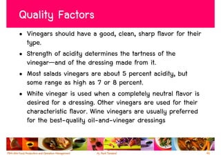 Quality Factors
• Vinegars should have a good, clean, sharp flavor for their
  type.
• Strength of acidity determines the tartness of the
  vinegar—and of the dressing made from it.
• Most salads vinegars are about 5 percent acidity, but
  some range as high as 7 or 8 percent.
• White vinegar is used when a completely neutral flavor is
  desired for a dressing. Other vinegars are used for their
  characteristic flavor. Wine vinegars are usually preferred
  for the best-quality oil-and-vinegar dressings


                                                               46
 