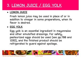 3. LEMON JUICE / EGG YOLK
• LEMON JUICE
  Fresh lemon juice may be used in place of or in
  addition to vinegar in some preparations, when its
  flavor is desired.
• EGG YOLK
  Egg yolk is an essential ingredient in mayonnaise
  and other emulsified dressings. For safety,
  pasteurized eggs should be used (see pp.788 and
  1030), and the finished product should be
  refrigerated to guard against spoilage.


                                                       47
 