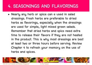 4. SEASONINGS AND FLAVORINGS
• Nearly any herb or spice can e used in salad
  dressings. Fresh herbs are preferable to dried
  herbs as flavorings, especially when the dressings
  are used for simple, light mixed green salads.
  Remember that dried herbs and spics need extra
  time to release their flavors if they are not heated
  in the product. This is why most dressings are best
  at least two or three hours before serving. Review
  Chapter 4 to refresh your memory on the use of
  herbs and spices.

                                                         48
 