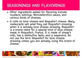 SEASONINGS AND FLAVORINGS
• Other ingredients added for flavoring include
  mustard, ketchup, Worcestershire sauce, and
  various kinds of cheeses.
• A note on blue cheese and Roquefort cheese: Many
  restaurants sell what they call Roquefort dressing
  when it is actually blue cheese dressing. Roquefort
  is a brand name for a special kind of blue cheese
  made in Roquefort, France. It is made of sheep’s
  milk, has a distinctive taste, and is expensive. Do
  not use the term Roquefort for blue cheese
  dressing unless you are actually using this brand of
  cheese.


                                                         49
 