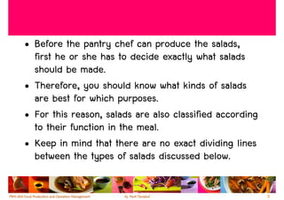 • Before the pantry chef can produce the salads,
  first he or she has to decide exactly what salads
  should be made.
• Therefore, you should know what kinds of salads
  are best for which purposes.
• For this reason, salads are also classified according
  to their function in the meal.
• Keep in mind that there are no exact dividing lines
  between the types of salads discussed below.

                                                          5
 