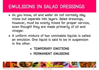 EMULSIONS IN SALAD DRESSINGS
• As you know, oil and water do not normally stay
  mixes but separate into layers. Salad dressings,
  however, must be evenly mixed for proper service,
  even thought they are made primarily of oil and
  vinegar.
• A uniform mixture of two unmixable liquids is called
  an emulsion. One liquid is said to be in suspension
  in the other.
              • TEMPORARY EMOTIONS
              • PERMANENT EMUSIONS


                                                         51
 