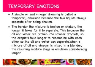 TEMPORARY EMOTIONS
• A simple oil and vinegar dressing is called a
  temporary emulsion because the two liquids always
  separate after being shaken.
• The harder the mixture is beaten or shaken, the
  longer it takes for it to separate. This because the
  oil and water are broken into smaller droplets, so
  the droplets take longer to recombine with each
  other so the oil and water can separate.When a
  mixture of oil and vinegar is mixed in a blender,
  the resulting mixture stays in emulsion considerably
  longer.

                                                         52
 