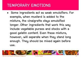 TEMPORARY EMOTIONS
• Some ingredients act as weak emulsifiers. For
  example, when mustard is added to the
  mixture, the vinaigrette stays emulsified
  longer. Other ingredients that work this way
  include vegetable purees and stocks with a
  good gelatin content. Even these mixture,
  however, will separate when they stand long
  enough. They should be mixed again before
  use.

                                                  53
 