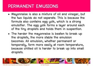 PERMANENT EMUSIONS
• Mayonnaise is also a mixture of oil and vinegar, but
  the two liquids do not separate. This is because the
  formula also contains egg yolk, which is a strong
  emulsifier. The egg yolk forms a layer around each
  of the tiny droplets and holds them in suspention.
• The harder the mayonnaise is beaten to break up
  the droplets, the more stable the emulsion
  becomes. All emulsion, whether permanent or
  temporally, form more easily at room temperature,
  because chilled oil is harder to break up into small
  droplets.

                                                         54
 