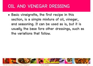 OIL AND VENEGAR DRESSING
• Basic vinaigrette, the first recipe in this
  section, is a simple mixture of oil, vinegar,
  and seasoning. It can be used as is, but it is
  usually the base fore other dressings, such as
  the variations that follow.




                                                   57
 