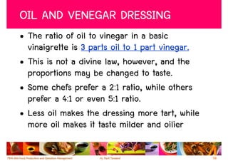 OIL AND VENEGAR DRESSING
• The ratio of oil to vinegar in a basic
  vinaigrette is 3 parts oil to 1 part vinegar.
• This is not a divine law, however, and the
  proportions may be changed to taste.
• Some chefs prefer a 2:1 ratio, while others
  prefer a 4:1 or even 5:1 ratio.
• Less oil makes the dressing more tart, while
  more oil makes it taste milder and oilier

                                                  58
 