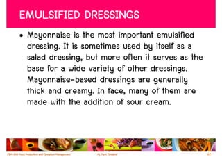 EMULSIFIED DRESSINGS
• Mayonnaise is the most important emulsified
  dressing. It is sometimes used by itself as a
  salad dressing, but more often it serves as the
  base for a wide variety of other dressings.
  Mayonnaise-based dressings are generally
  thick and creamy. In face, many of them are
  made with the addition of sour cream.



                                                    62
 
