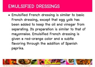 EMULSIFIED DRESSINGS
• Emulsified French dressing is similar to basic
  French dressing, except that egg yolk has
  been added to keep the oil and vinegar from
  separating. Its preparation is similar to that of
  mayonnaise. Emulsified French dressing is
  given a red-orange color and a subtle
  flavoring through the addition of Spanish
  paprika.


                                                      63
 